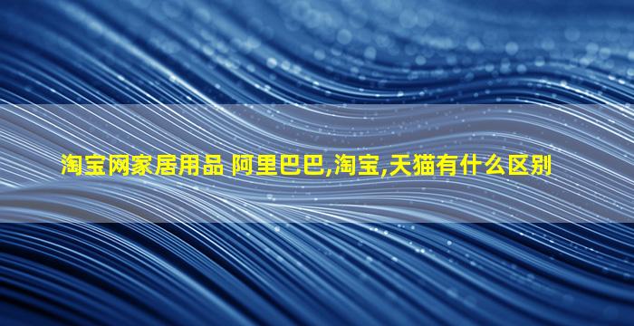 淘宝网家居用品 阿里巴巴,淘宝,天猫有什么区别